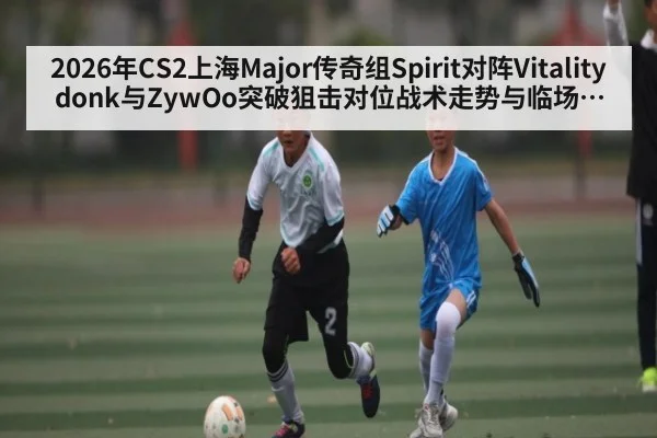 2026年CS2上海Major传奇组Spirit对阵Vitality donk与ZywOo突破狙击对位战术走势与临场博弈分析 - kaiyun